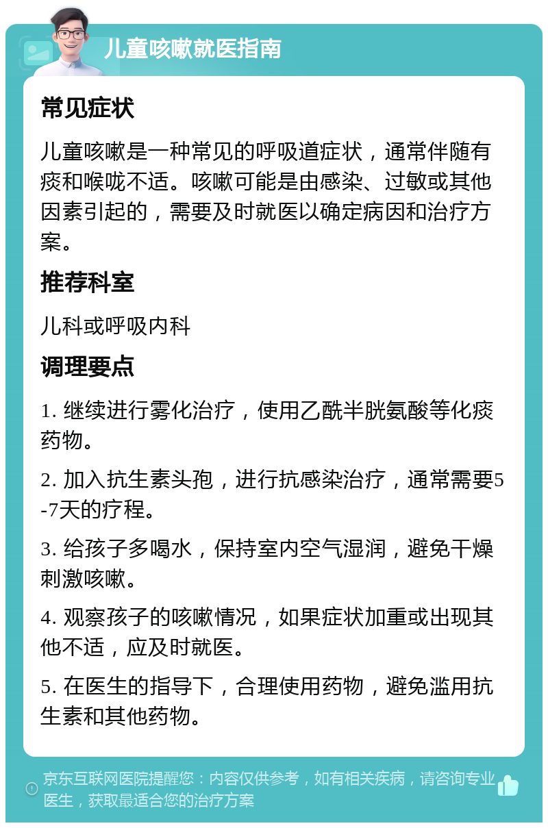 儿童咳嗽就医指南 常见症状 儿童咳嗽是一种常见的呼吸道症状，通常伴随有痰和喉咙不适。咳嗽可能是由感染、过敏或其他因素引起的，需要及时就医以确定病因和治疗方案。 推荐科室 儿科或呼吸内科 调理要点 1. 继续进行雾化治疗，使用乙酰半胱氨酸等化痰药物。 2. 加入抗生素头孢，进行抗感染治疗，通常需要5-7天的疗程。 3. 给孩子多喝水，保持室内空气湿润，避免干燥刺激咳嗽。 4. 观察孩子的咳嗽情况，如果症状加重或出现其他不适，应及时就医。 5. 在医生的指导下，合理使用药物，避免滥用抗生素和其他药物。