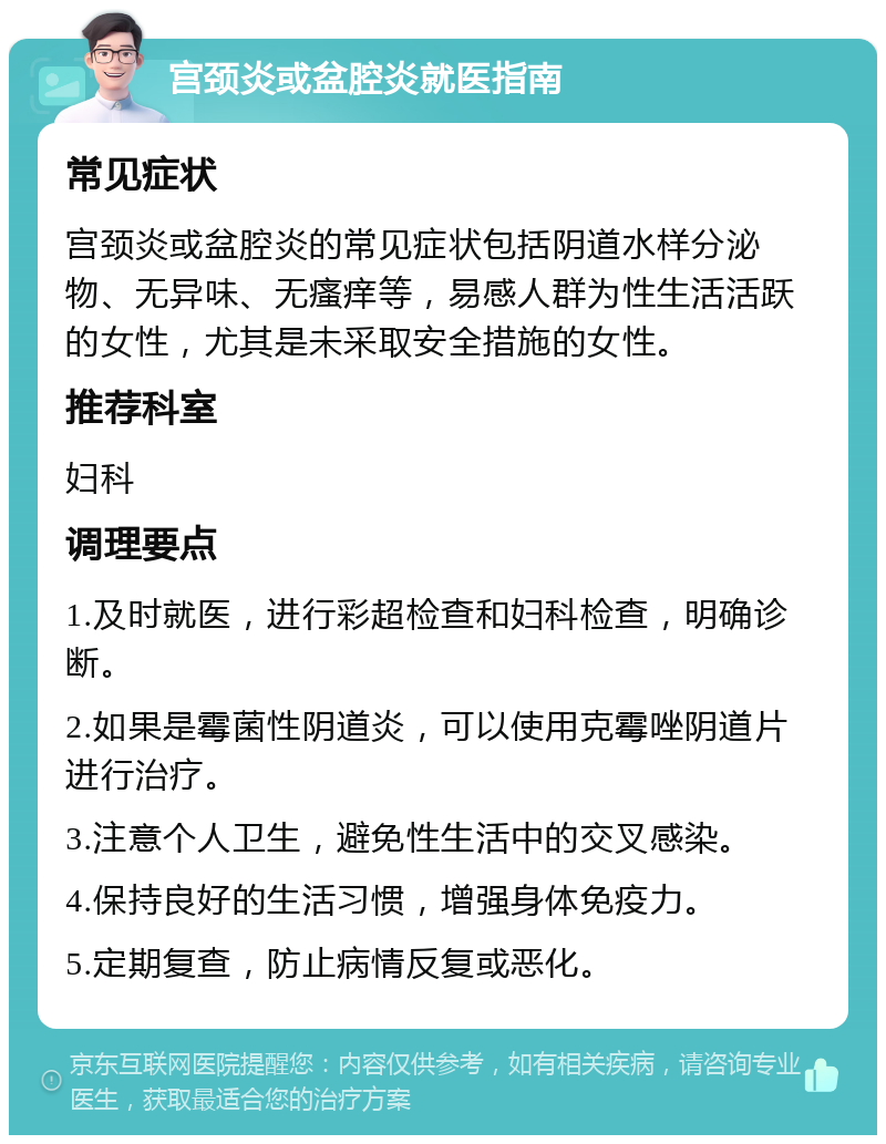 宫颈炎或盆腔炎就医指南 常见症状 宫颈炎或盆腔炎的常见症状包括阴道水样分泌物、无异味、无瘙痒等，易感人群为性生活活跃的女性，尤其是未采取安全措施的女性。 推荐科室 妇科 调理要点 1.及时就医，进行彩超检查和妇科检查，明确诊断。 2.如果是霉菌性阴道炎，可以使用克霉唑阴道片进行治疗。 3.注意个人卫生，避免性生活中的交叉感染。 4.保持良好的生活习惯，增强身体免疫力。 5.定期复查，防止病情反复或恶化。