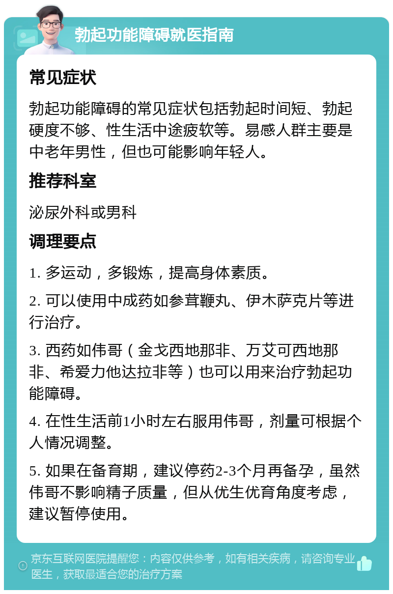 勃起功能障碍就医指南 常见症状 勃起功能障碍的常见症状包括勃起时间短、勃起硬度不够、性生活中途疲软等。易感人群主要是中老年男性，但也可能影响年轻人。 推荐科室 泌尿外科或男科 调理要点 1. 多运动，多锻炼，提高身体素质。 2. 可以使用中成药如参茸鞭丸、伊木萨克片等进行治疗。 3. 西药如伟哥（金戈西地那非、万艾可西地那非、希爱力他达拉非等）也可以用来治疗勃起功能障碍。 4. 在性生活前1小时左右服用伟哥，剂量可根据个人情况调整。 5. 如果在备育期，建议停药2-3个月再备孕，虽然伟哥不影响精子质量，但从优生优育角度考虑，建议暂停使用。