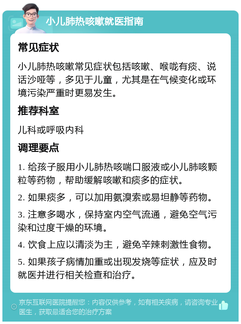 小儿肺热咳嗽就医指南 常见症状 小儿肺热咳嗽常见症状包括咳嗽、喉咙有痰、说话沙哑等，多见于儿童，尤其是在气候变化或环境污染严重时更易发生。 推荐科室 儿科或呼吸内科 调理要点 1. 给孩子服用小儿肺热咳喘口服液或小儿肺咳颗粒等药物，帮助缓解咳嗽和痰多的症状。 2. 如果痰多，可以加用氨溴索或易坦静等药物。 3. 注意多喝水，保持室内空气流通，避免空气污染和过度干燥的环境。 4. 饮食上应以清淡为主，避免辛辣刺激性食物。 5. 如果孩子病情加重或出现发烧等症状，应及时就医并进行相关检查和治疗。