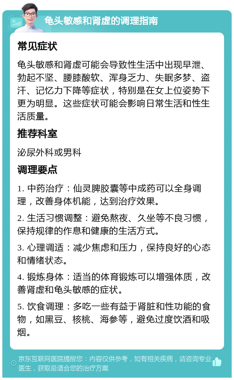 龟头敏感和肾虚的调理指南 常见症状 龟头敏感和肾虚可能会导致性生活中出现早泄、勃起不坚、腰膝酸软、浑身乏力、失眠多梦、盗汗、记忆力下降等症状，特别是在女上位姿势下更为明显。这些症状可能会影响日常生活和性生活质量。 推荐科室 泌尿外科或男科 调理要点 1. 中药治疗：仙灵脾胶囊等中成药可以全身调理，改善身体机能，达到治疗效果。 2. 生活习惯调整：避免熬夜、久坐等不良习惯，保持规律的作息和健康的生活方式。 3. 心理调适：减少焦虑和压力，保持良好的心态和情绪状态。 4. 锻炼身体：适当的体育锻炼可以增强体质，改善肾虚和龟头敏感的症状。 5. 饮食调理：多吃一些有益于肾脏和性功能的食物，如黑豆、核桃、海参等，避免过度饮酒和吸烟。