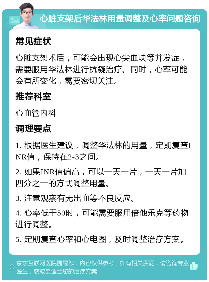 心脏支架后华法林用量调整及心率问题咨询 常见症状 心脏支架术后，可能会出现心尖血块等并发症，需要服用华法林进行抗凝治疗。同时，心率可能会有所变化，需要密切关注。 推荐科室 心血管内科 调理要点 1. 根据医生建议，调整华法林的用量，定期复查INR值，保持在2-3之间。 2. 如果INR值偏高，可以一天一片，一天一片加四分之一的方式调整用量。 3. 注意观察有无出血等不良反应。 4. 心率低于50时，可能需要服用倍他乐克等药物进行调整。 5. 定期复查心率和心电图，及时调整治疗方案。