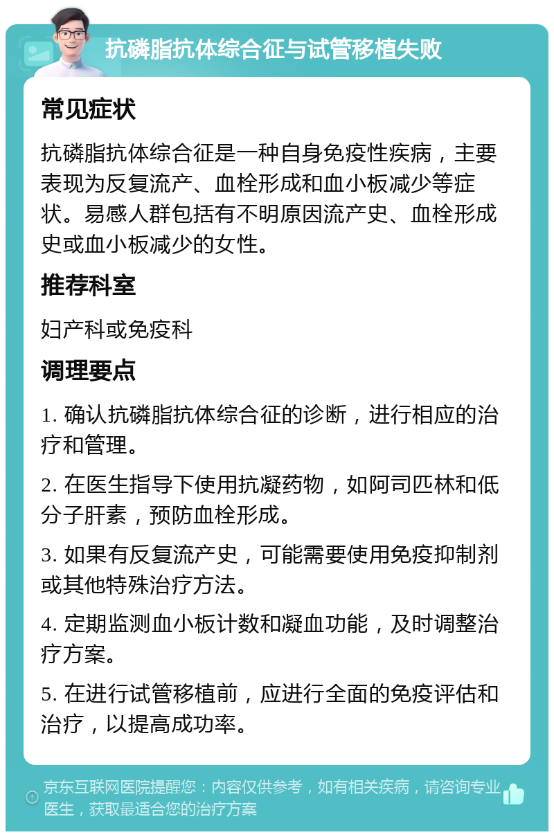 抗磷脂抗体综合征与试管移植失败 常见症状 抗磷脂抗体综合征是一种自身免疫性疾病，主要表现为反复流产、血栓形成和血小板减少等症状。易感人群包括有不明原因流产史、血栓形成史或血小板减少的女性。 推荐科室 妇产科或免疫科 调理要点 1. 确认抗磷脂抗体综合征的诊断，进行相应的治疗和管理。 2. 在医生指导下使用抗凝药物，如阿司匹林和低分子肝素，预防血栓形成。 3. 如果有反复流产史，可能需要使用免疫抑制剂或其他特殊治疗方法。 4. 定期监测血小板计数和凝血功能，及时调整治疗方案。 5. 在进行试管移植前，应进行全面的免疫评估和治疗，以提高成功率。