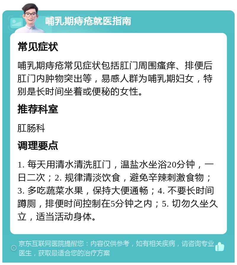 哺乳期痔疮就医指南 常见症状 哺乳期痔疮常见症状包括肛门周围瘙痒、排便后肛门内肿物突出等，易感人群为哺乳期妇女，特别是长时间坐着或便秘的女性。 推荐科室 肛肠科 调理要点 1. 每天用清水清洗肛门，温盐水坐浴20分钟，一日二次；2. 规律清淡饮食，避免辛辣刺激食物；3. 多吃蔬菜水果，保持大便通畅；4. 不要长时间蹲厕，排便时间控制在5分钟之内；5. 切勿久坐久立，适当活动身体。