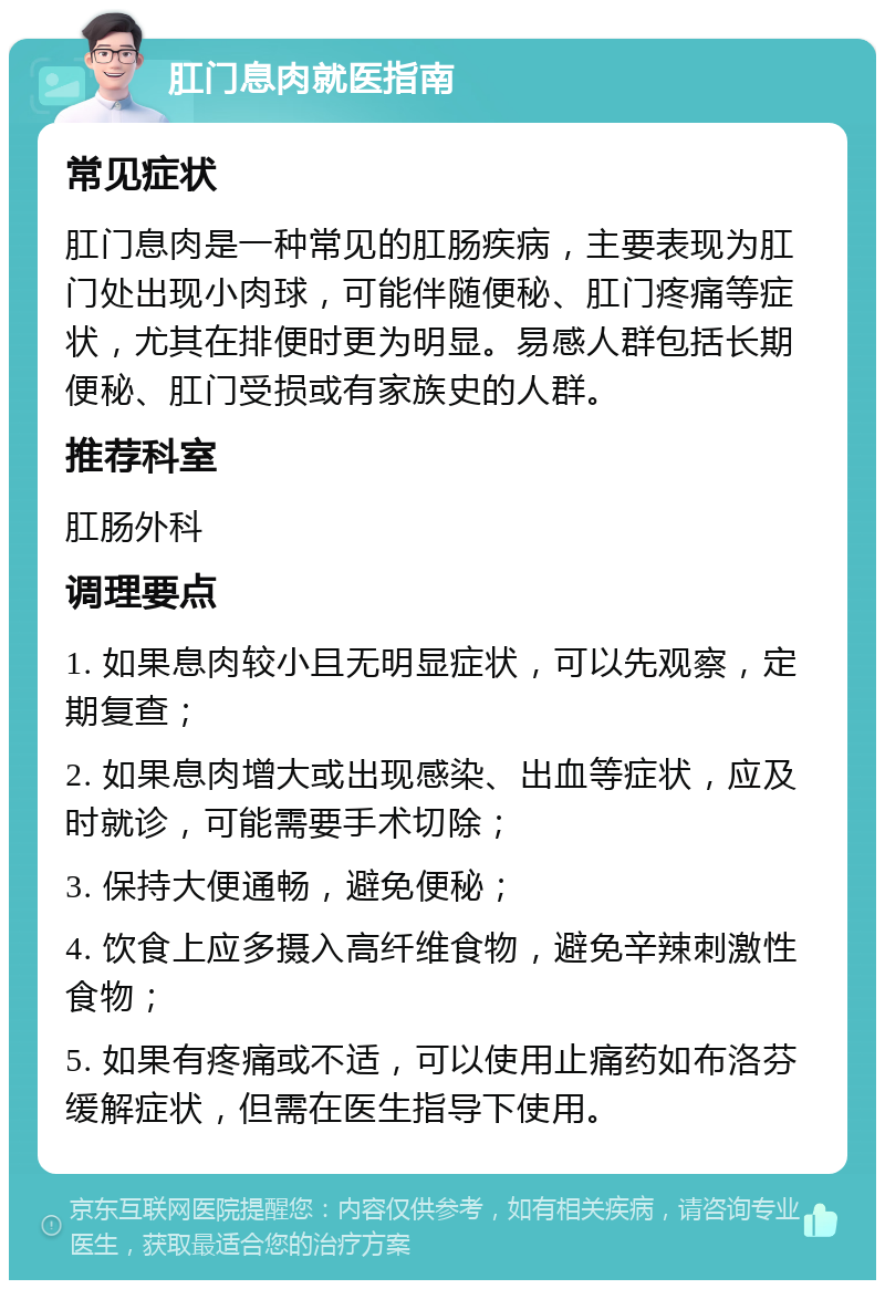 肛门息肉就医指南 常见症状 肛门息肉是一种常见的肛肠疾病，主要表现为肛门处出现小肉球，可能伴随便秘、肛门疼痛等症状，尤其在排便时更为明显。易感人群包括长期便秘、肛门受损或有家族史的人群。 推荐科室 肛肠外科 调理要点 1. 如果息肉较小且无明显症状，可以先观察，定期复查； 2. 如果息肉增大或出现感染、出血等症状，应及时就诊，可能需要手术切除； 3. 保持大便通畅，避免便秘； 4. 饮食上应多摄入高纤维食物，避免辛辣刺激性食物； 5. 如果有疼痛或不适，可以使用止痛药如布洛芬缓解症状，但需在医生指导下使用。