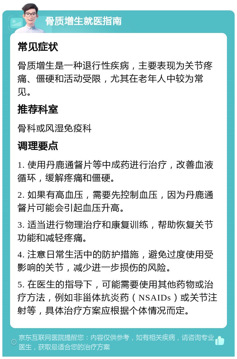 骨质增生就医指南 常见症状 骨质增生是一种退行性疾病，主要表现为关节疼痛、僵硬和活动受限，尤其在老年人中较为常见。 推荐科室 骨科或风湿免疫科 调理要点 1. 使用丹鹿通督片等中成药进行治疗，改善血液循环，缓解疼痛和僵硬。 2. 如果有高血压，需要先控制血压，因为丹鹿通督片可能会引起血压升高。 3. 适当进行物理治疗和康复训练，帮助恢复关节功能和减轻疼痛。 4. 注意日常生活中的防护措施，避免过度使用受影响的关节，减少进一步损伤的风险。 5. 在医生的指导下，可能需要使用其他药物或治疗方法，例如非甾体抗炎药（NSAIDs）或关节注射等，具体治疗方案应根据个体情况而定。