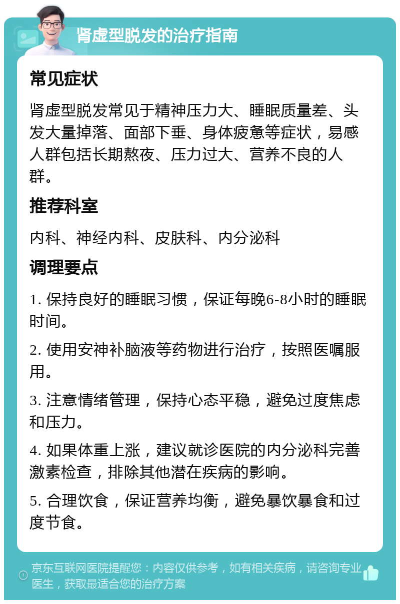 肾虚型脱发的治疗指南 常见症状 肾虚型脱发常见于精神压力大、睡眠质量差、头发大量掉落、面部下垂、身体疲惫等症状，易感人群包括长期熬夜、压力过大、营养不良的人群。 推荐科室 内科、神经内科、皮肤科、内分泌科 调理要点 1. 保持良好的睡眠习惯，保证每晚6-8小时的睡眠时间。 2. 使用安神补脑液等药物进行治疗，按照医嘱服用。 3. 注意情绪管理，保持心态平稳，避免过度焦虑和压力。 4. 如果体重上涨，建议就诊医院的内分泌科完善激素检查，排除其他潜在疾病的影响。 5. 合理饮食，保证营养均衡，避免暴饮暴食和过度节食。