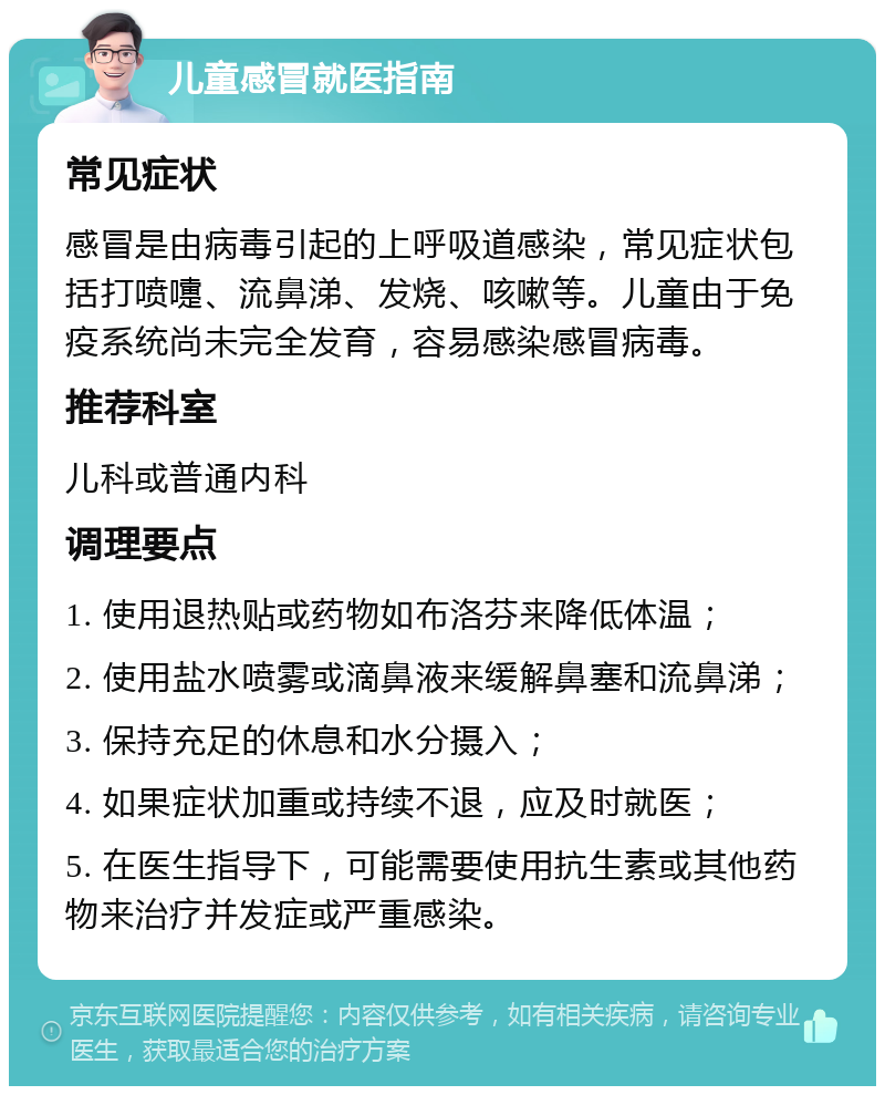 儿童感冒就医指南 常见症状 感冒是由病毒引起的上呼吸道感染，常见症状包括打喷嚏、流鼻涕、发烧、咳嗽等。儿童由于免疫系统尚未完全发育，容易感染感冒病毒。 推荐科室 儿科或普通内科 调理要点 1. 使用退热贴或药物如布洛芬来降低体温； 2. 使用盐水喷雾或滴鼻液来缓解鼻塞和流鼻涕； 3. 保持充足的休息和水分摄入； 4. 如果症状加重或持续不退，应及时就医； 5. 在医生指导下，可能需要使用抗生素或其他药物来治疗并发症或严重感染。