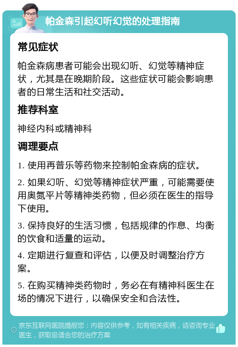 帕金森引起幻听幻觉的处理指南 常见症状 帕金森病患者可能会出现幻听、幻觉等精神症状，尤其是在晚期阶段。这些症状可能会影响患者的日常生活和社交活动。 推荐科室 神经内科或精神科 调理要点 1. 使用再普乐等药物来控制帕金森病的症状。 2. 如果幻听、幻觉等精神症状严重，可能需要使用奥氮平片等精神类药物，但必须在医生的指导下使用。 3. 保持良好的生活习惯，包括规律的作息、均衡的饮食和适量的运动。 4. 定期进行复查和评估，以便及时调整治疗方案。 5. 在购买精神类药物时，务必在有精神科医生在场的情况下进行，以确保安全和合法性。