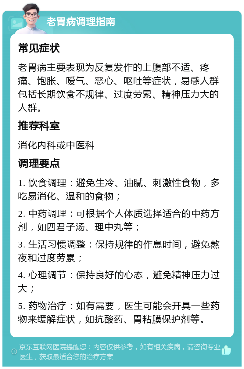 老胃病调理指南 常见症状 老胃病主要表现为反复发作的上腹部不适、疼痛、饱胀、嗳气、恶心、呕吐等症状，易感人群包括长期饮食不规律、过度劳累、精神压力大的人群。 推荐科室 消化内科或中医科 调理要点 1. 饮食调理：避免生冷、油腻、刺激性食物，多吃易消化、温和的食物； 2. 中药调理：可根据个人体质选择适合的中药方剂，如四君子汤、理中丸等； 3. 生活习惯调整：保持规律的作息时间，避免熬夜和过度劳累； 4. 心理调节：保持良好的心态，避免精神压力过大； 5. 药物治疗：如有需要，医生可能会开具一些药物来缓解症状，如抗酸药、胃粘膜保护剂等。