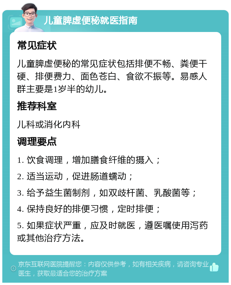 儿童脾虚便秘就医指南 常见症状 儿童脾虚便秘的常见症状包括排便不畅、粪便干硬、排便费力、面色苍白、食欲不振等。易感人群主要是1岁半的幼儿。 推荐科室 儿科或消化内科 调理要点 1. 饮食调理，增加膳食纤维的摄入； 2. 适当运动，促进肠道蠕动； 3. 给予益生菌制剂，如双歧杆菌、乳酸菌等； 4. 保持良好的排便习惯，定时排便； 5. 如果症状严重，应及时就医，遵医嘱使用泻药或其他治疗方法。