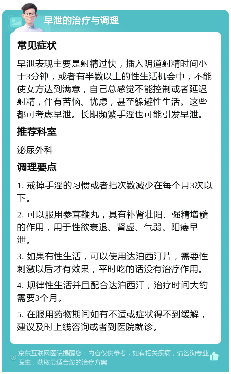 早泄的治疗与调理 常见症状 早泄表现主要是射精过快，插入阴道射精时间小于3分钟，或者有半数以上的性生活机会中，不能使女方达到满意，自己总感觉不能控制或者延迟射精，伴有苦恼、忧虑，甚至躲避性生活。这些都可考虑早泄。长期频繁手淫也可能引发早泄。 推荐科室 泌尿外科 调理要点 1. 戒掉手淫的习惯或者把次数减少在每个月3次以下。 2. 可以服用参茸鞭丸，具有补肾壮阳、强精增髓的作用，用于性欲衰退、肾虚、气弱、阳痿早泄。 3. 如果有性生活，可以使用达泊西汀片，需要性刺激以后才有效果，平时吃的话没有治疗作用。 4. 规律性生活并且配合达泊西汀，治疗时间大约需要3个月。 5. 在服用药物期间如有不适或症状得不到缓解，建议及时上线咨询或者到医院就诊。