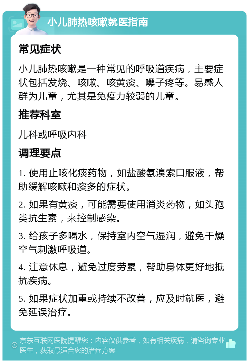 小儿肺热咳嗽就医指南 常见症状 小儿肺热咳嗽是一种常见的呼吸道疾病，主要症状包括发烧、咳嗽、咳黄痰、嗓子疼等。易感人群为儿童，尤其是免疫力较弱的儿童。 推荐科室 儿科或呼吸内科 调理要点 1. 使用止咳化痰药物，如盐酸氨溴索口服液，帮助缓解咳嗽和痰多的症状。 2. 如果有黄痰，可能需要使用消炎药物，如头孢类抗生素，来控制感染。 3. 给孩子多喝水，保持室内空气湿润，避免干燥空气刺激呼吸道。 4. 注意休息，避免过度劳累，帮助身体更好地抵抗疾病。 5. 如果症状加重或持续不改善，应及时就医，避免延误治疗。