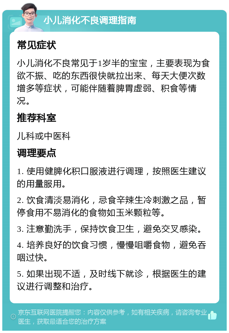 小儿消化不良调理指南 常见症状 小儿消化不良常见于1岁半的宝宝，主要表现为食欲不振、吃的东西很快就拉出来、每天大便次数增多等症状，可能伴随着脾胃虚弱、积食等情况。 推荐科室 儿科或中医科 调理要点 1. 使用健脾化积口服液进行调理，按照医生建议的用量服用。 2. 饮食清淡易消化，忌食辛辣生冷刺激之品，暂停食用不易消化的食物如玉米颗粒等。 3. 注意勤洗手，保持饮食卫生，避免交叉感染。 4. 培养良好的饮食习惯，慢慢咀嚼食物，避免吞咽过快。 5. 如果出现不适，及时线下就诊，根据医生的建议进行调整和治疗。