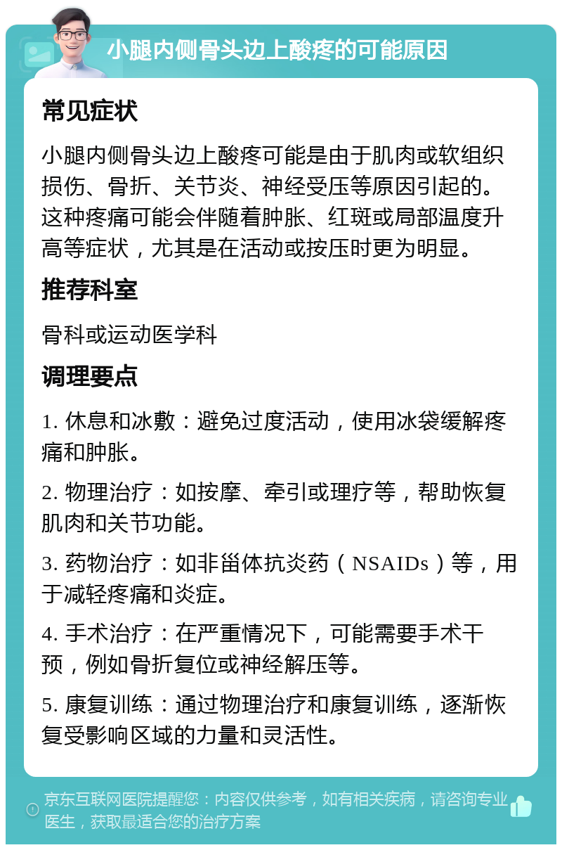 小腿内侧骨头边上酸疼的可能原因 常见症状 小腿内侧骨头边上酸疼可能是由于肌肉或软组织损伤、骨折、关节炎、神经受压等原因引起的。这种疼痛可能会伴随着肿胀、红斑或局部温度升高等症状，尤其是在活动或按压时更为明显。 推荐科室 骨科或运动医学科 调理要点 1. 休息和冰敷：避免过度活动，使用冰袋缓解疼痛和肿胀。 2. 物理治疗：如按摩、牵引或理疗等，帮助恢复肌肉和关节功能。 3. 药物治疗：如非甾体抗炎药（NSAIDs）等，用于减轻疼痛和炎症。 4. 手术治疗：在严重情况下，可能需要手术干预，例如骨折复位或神经解压等。 5. 康复训练：通过物理治疗和康复训练，逐渐恢复受影响区域的力量和灵活性。