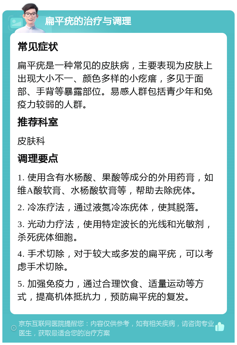 扁平疣的治疗与调理 常见症状 扁平疣是一种常见的皮肤病，主要表现为皮肤上出现大小不一、颜色多样的小疙瘩，多见于面部、手背等暴露部位。易感人群包括青少年和免疫力较弱的人群。 推荐科室 皮肤科 调理要点 1. 使用含有水杨酸、果酸等成分的外用药膏，如维A酸软膏、水杨酸软膏等，帮助去除疣体。 2. 冷冻疗法，通过液氮冷冻疣体，使其脱落。 3. 光动力疗法，使用特定波长的光线和光敏剂，杀死疣体细胞。 4. 手术切除，对于较大或多发的扁平疣，可以考虑手术切除。 5. 加强免疫力，通过合理饮食、适量运动等方式，提高机体抵抗力，预防扁平疣的复发。