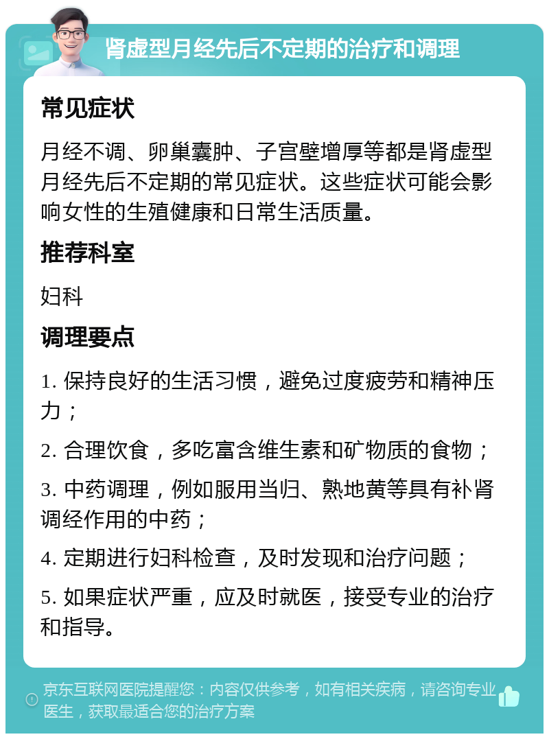 肾虚型月经先后不定期的治疗和调理 常见症状 月经不调、卵巢囊肿、子宫壁增厚等都是肾虚型月经先后不定期的常见症状。这些症状可能会影响女性的生殖健康和日常生活质量。 推荐科室 妇科 调理要点 1. 保持良好的生活习惯，避免过度疲劳和精神压力； 2. 合理饮食，多吃富含维生素和矿物质的食物； 3. 中药调理，例如服用当归、熟地黄等具有补肾调经作用的中药； 4. 定期进行妇科检查，及时发现和治疗问题； 5. 如果症状严重，应及时就医，接受专业的治疗和指导。