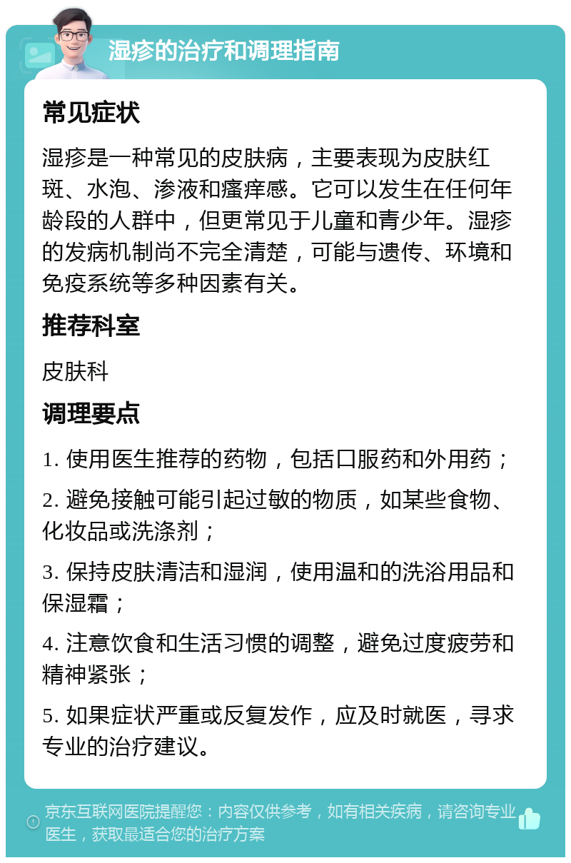 湿疹的治疗和调理指南 常见症状 湿疹是一种常见的皮肤病，主要表现为皮肤红斑、水泡、渗液和瘙痒感。它可以发生在任何年龄段的人群中，但更常见于儿童和青少年。湿疹的发病机制尚不完全清楚，可能与遗传、环境和免疫系统等多种因素有关。 推荐科室 皮肤科 调理要点 1. 使用医生推荐的药物，包括口服药和外用药； 2. 避免接触可能引起过敏的物质，如某些食物、化妆品或洗涤剂； 3. 保持皮肤清洁和湿润，使用温和的洗浴用品和保湿霜； 4. 注意饮食和生活习惯的调整，避免过度疲劳和精神紧张； 5. 如果症状严重或反复发作，应及时就医，寻求专业的治疗建议。