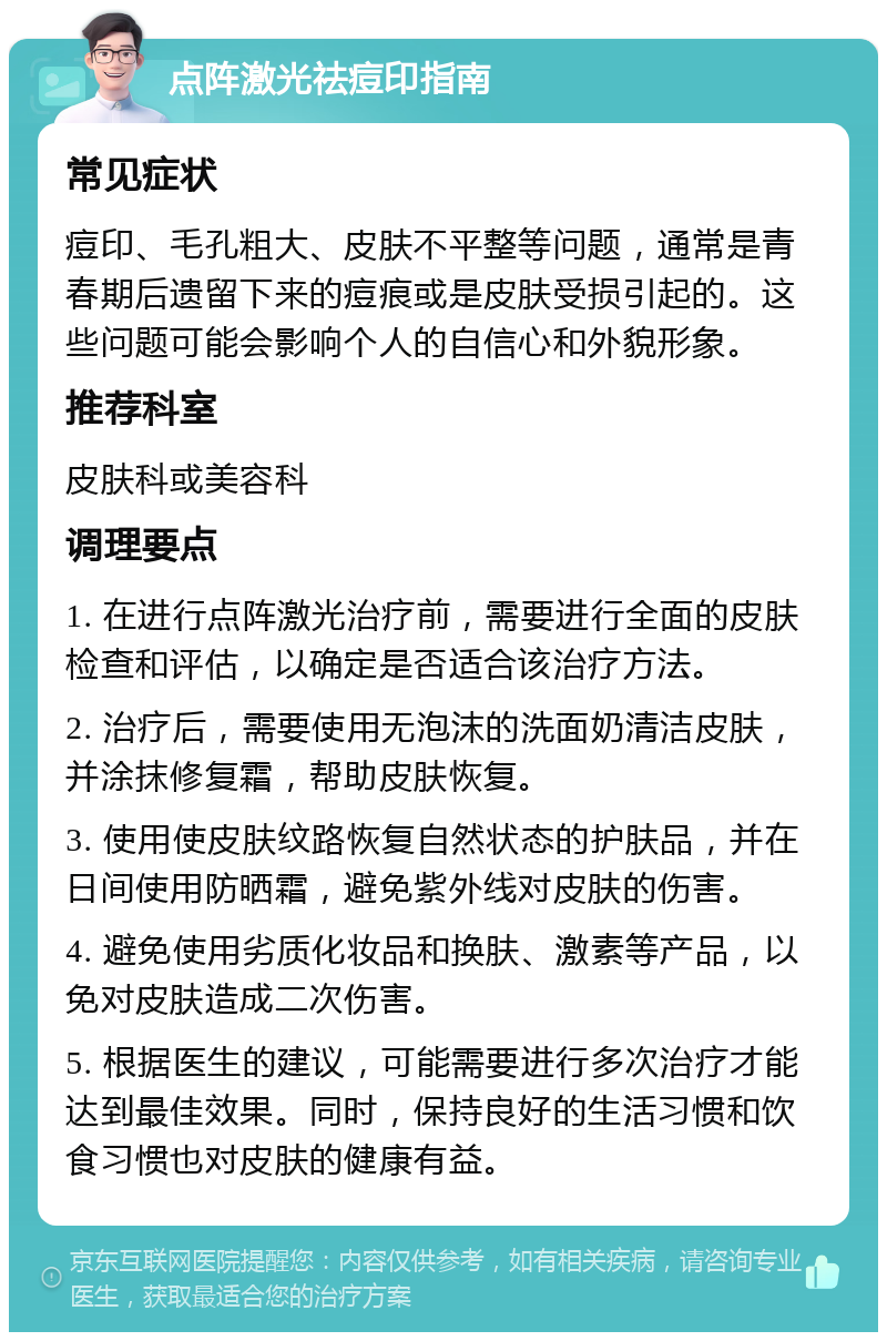 点阵激光祛痘印指南 常见症状 痘印、毛孔粗大、皮肤不平整等问题，通常是青春期后遗留下来的痘痕或是皮肤受损引起的。这些问题可能会影响个人的自信心和外貌形象。 推荐科室 皮肤科或美容科 调理要点 1. 在进行点阵激光治疗前，需要进行全面的皮肤检查和评估，以确定是否适合该治疗方法。 2. 治疗后，需要使用无泡沫的洗面奶清洁皮肤，并涂抹修复霜，帮助皮肤恢复。 3. 使用使皮肤纹路恢复自然状态的护肤品，并在日间使用防晒霜，避免紫外线对皮肤的伤害。 4. 避免使用劣质化妆品和换肤、激素等产品，以免对皮肤造成二次伤害。 5. 根据医生的建议，可能需要进行多次治疗才能达到最佳效果。同时，保持良好的生活习惯和饮食习惯也对皮肤的健康有益。