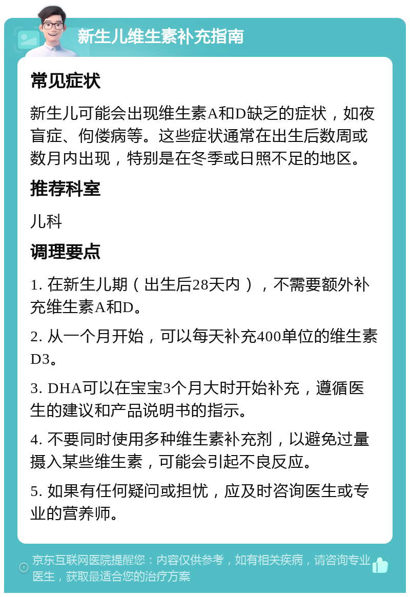 新生儿维生素补充指南 常见症状 新生儿可能会出现维生素A和D缺乏的症状，如夜盲症、佝偻病等。这些症状通常在出生后数周或数月内出现，特别是在冬季或日照不足的地区。 推荐科室 儿科 调理要点 1. 在新生儿期（出生后28天内），不需要额外补充维生素A和D。 2. 从一个月开始，可以每天补充400单位的维生素D3。 3. DHA可以在宝宝3个月大时开始补充，遵循医生的建议和产品说明书的指示。 4. 不要同时使用多种维生素补充剂，以避免过量摄入某些维生素，可能会引起不良反应。 5. 如果有任何疑问或担忧，应及时咨询医生或专业的营养师。