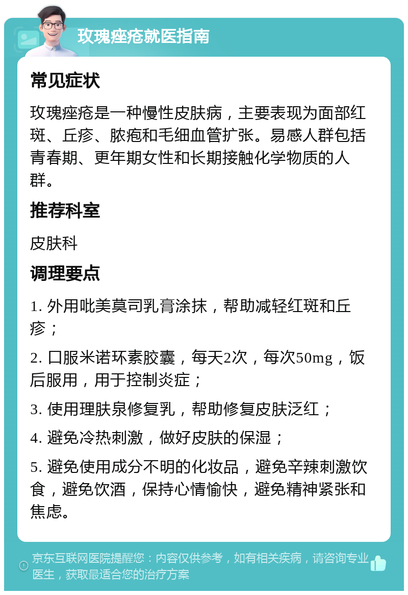 玫瑰痤疮就医指南 常见症状 玫瑰痤疮是一种慢性皮肤病，主要表现为面部红斑、丘疹、脓疱和毛细血管扩张。易感人群包括青春期、更年期女性和长期接触化学物质的人群。 推荐科室 皮肤科 调理要点 1. 外用吡美莫司乳膏涂抹，帮助减轻红斑和丘疹； 2. 口服米诺环素胶囊，每天2次，每次50mg，饭后服用，用于控制炎症； 3. 使用理肤泉修复乳，帮助修复皮肤泛红； 4. 避免冷热刺激，做好皮肤的保湿； 5. 避免使用成分不明的化妆品，避免辛辣刺激饮食，避免饮酒，保持心情愉快，避免精神紧张和焦虑。