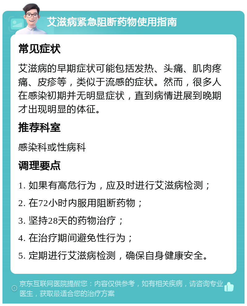 艾滋病紧急阻断药物使用指南 常见症状 艾滋病的早期症状可能包括发热、头痛、肌肉疼痛、皮疹等，类似于流感的症状。然而，很多人在感染初期并无明显症状，直到病情进展到晚期才出现明显的体征。 推荐科室 感染科或性病科 调理要点 1. 如果有高危行为，应及时进行艾滋病检测； 2. 在72小时内服用阻断药物； 3. 坚持28天的药物治疗； 4. 在治疗期间避免性行为； 5. 定期进行艾滋病检测，确保自身健康安全。