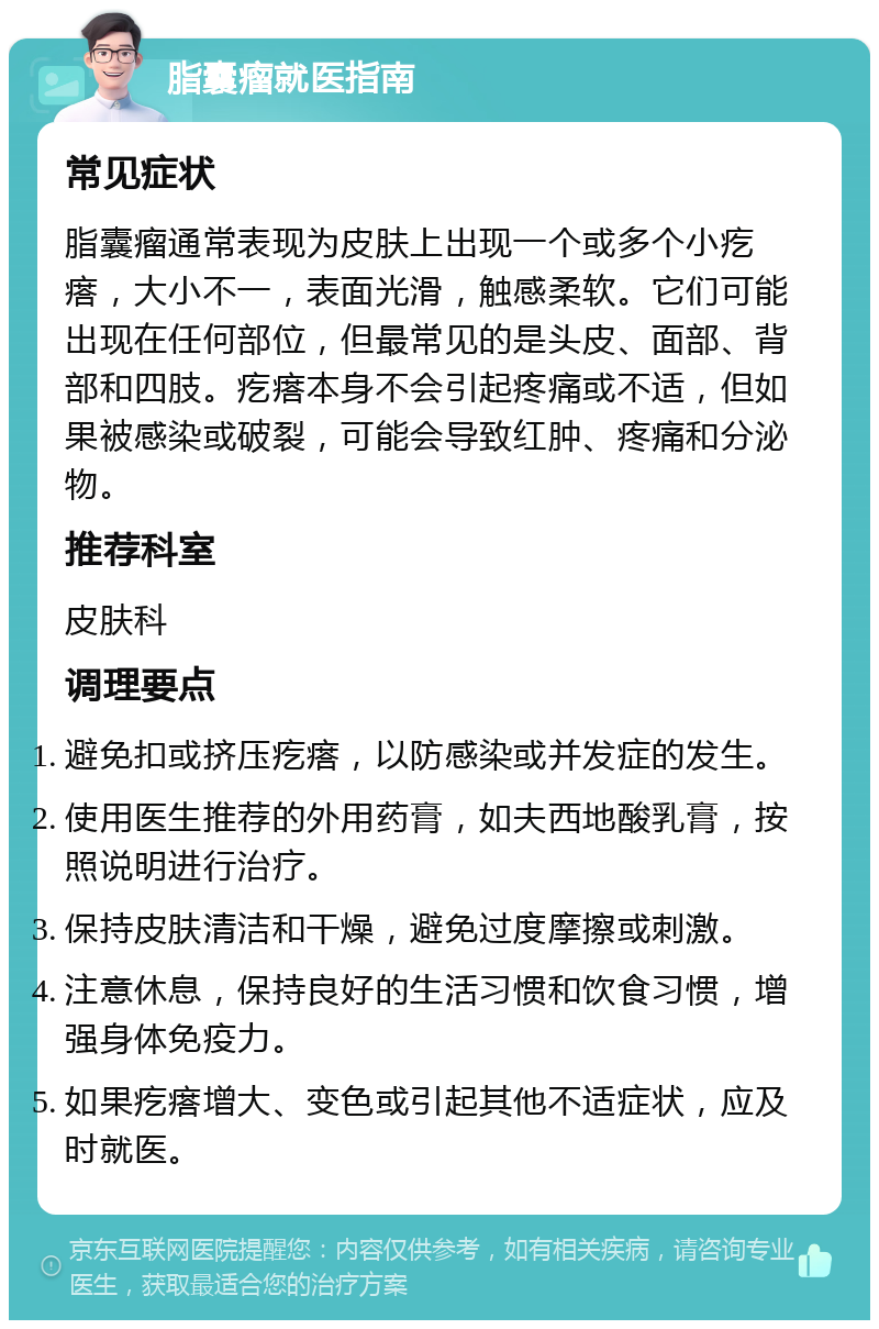 脂囊瘤就医指南 常见症状 脂囊瘤通常表现为皮肤上出现一个或多个小疙瘩，大小不一，表面光滑，触感柔软。它们可能出现在任何部位，但最常见的是头皮、面部、背部和四肢。疙瘩本身不会引起疼痛或不适，但如果被感染或破裂，可能会导致红肿、疼痛和分泌物。 推荐科室 皮肤科 调理要点 避免扣或挤压疙瘩，以防感染或并发症的发生。 使用医生推荐的外用药膏，如夫西地酸乳膏，按照说明进行治疗。 保持皮肤清洁和干燥，避免过度摩擦或刺激。 注意休息，保持良好的生活习惯和饮食习惯，增强身体免疫力。 如果疙瘩增大、变色或引起其他不适症状，应及时就医。