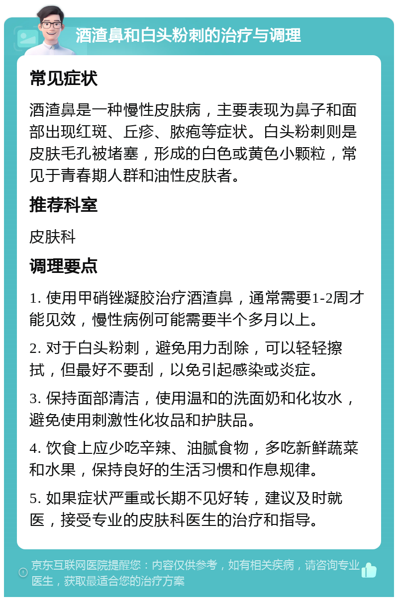 酒渣鼻和白头粉刺的治疗与调理 常见症状 酒渣鼻是一种慢性皮肤病，主要表现为鼻子和面部出现红斑、丘疹、脓疱等症状。白头粉刺则是皮肤毛孔被堵塞，形成的白色或黄色小颗粒，常见于青春期人群和油性皮肤者。 推荐科室 皮肤科 调理要点 1. 使用甲硝锉凝胶治疗酒渣鼻，通常需要1-2周才能见效，慢性病例可能需要半个多月以上。 2. 对于白头粉刺，避免用力刮除，可以轻轻擦拭，但最好不要刮，以免引起感染或炎症。 3. 保持面部清洁，使用温和的洗面奶和化妆水，避免使用刺激性化妆品和护肤品。 4. 饮食上应少吃辛辣、油腻食物，多吃新鲜蔬菜和水果，保持良好的生活习惯和作息规律。 5. 如果症状严重或长期不见好转，建议及时就医，接受专业的皮肤科医生的治疗和指导。