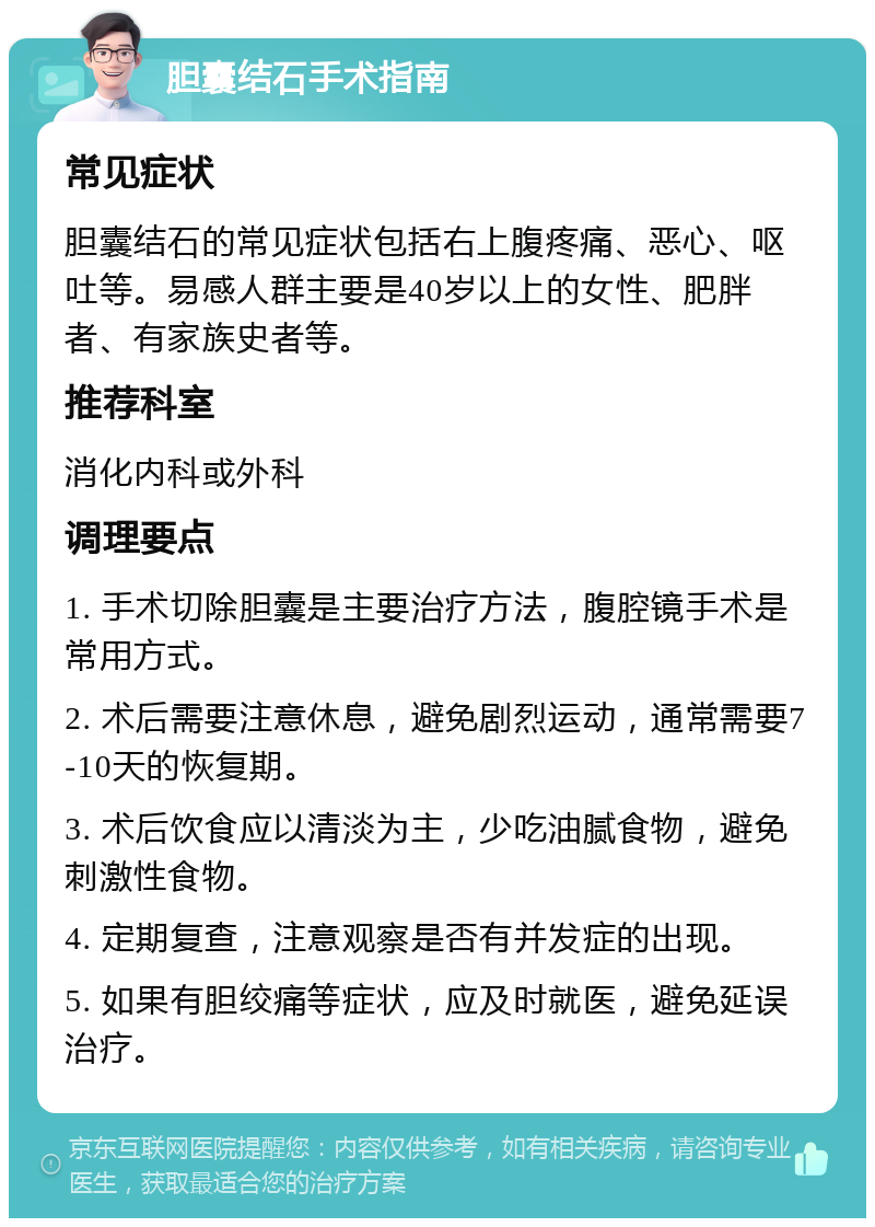 胆囊结石手术指南 常见症状 胆囊结石的常见症状包括右上腹疼痛、恶心、呕吐等。易感人群主要是40岁以上的女性、肥胖者、有家族史者等。 推荐科室 消化内科或外科 调理要点 1. 手术切除胆囊是主要治疗方法，腹腔镜手术是常用方式。 2. 术后需要注意休息，避免剧烈运动，通常需要7-10天的恢复期。 3. 术后饮食应以清淡为主，少吃油腻食物，避免刺激性食物。 4. 定期复查，注意观察是否有并发症的出现。 5. 如果有胆绞痛等症状，应及时就医，避免延误治疗。