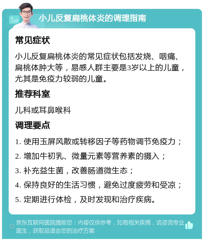 小儿反复扁桃体炎的调理指南 常见症状 小儿反复扁桃体炎的常见症状包括发烧、咽痛、扁桃体肿大等，易感人群主要是3岁以上的儿童，尤其是免疫力较弱的儿童。 推荐科室 儿科或耳鼻喉科 调理要点 1. 使用玉屏风散或转移因子等药物调节免疫力； 2. 增加牛初乳、微量元素等营养素的摄入； 3. 补充益生菌，改善肠道微生态； 4. 保持良好的生活习惯，避免过度疲劳和受凉； 5. 定期进行体检，及时发现和治疗疾病。