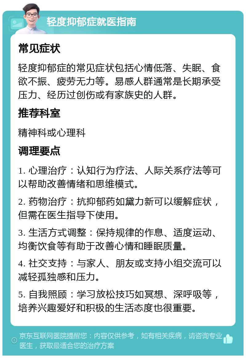 轻度抑郁症就医指南 常见症状 轻度抑郁症的常见症状包括心情低落、失眠、食欲不振、疲劳无力等。易感人群通常是长期承受压力、经历过创伤或有家族史的人群。 推荐科室 精神科或心理科 调理要点 1. 心理治疗：认知行为疗法、人际关系疗法等可以帮助改善情绪和思维模式。 2. 药物治疗：抗抑郁药如黛力新可以缓解症状，但需在医生指导下使用。 3. 生活方式调整：保持规律的作息、适度运动、均衡饮食等有助于改善心情和睡眠质量。 4. 社交支持：与家人、朋友或支持小组交流可以减轻孤独感和压力。 5. 自我照顾：学习放松技巧如冥想、深呼吸等，培养兴趣爱好和积极的生活态度也很重要。