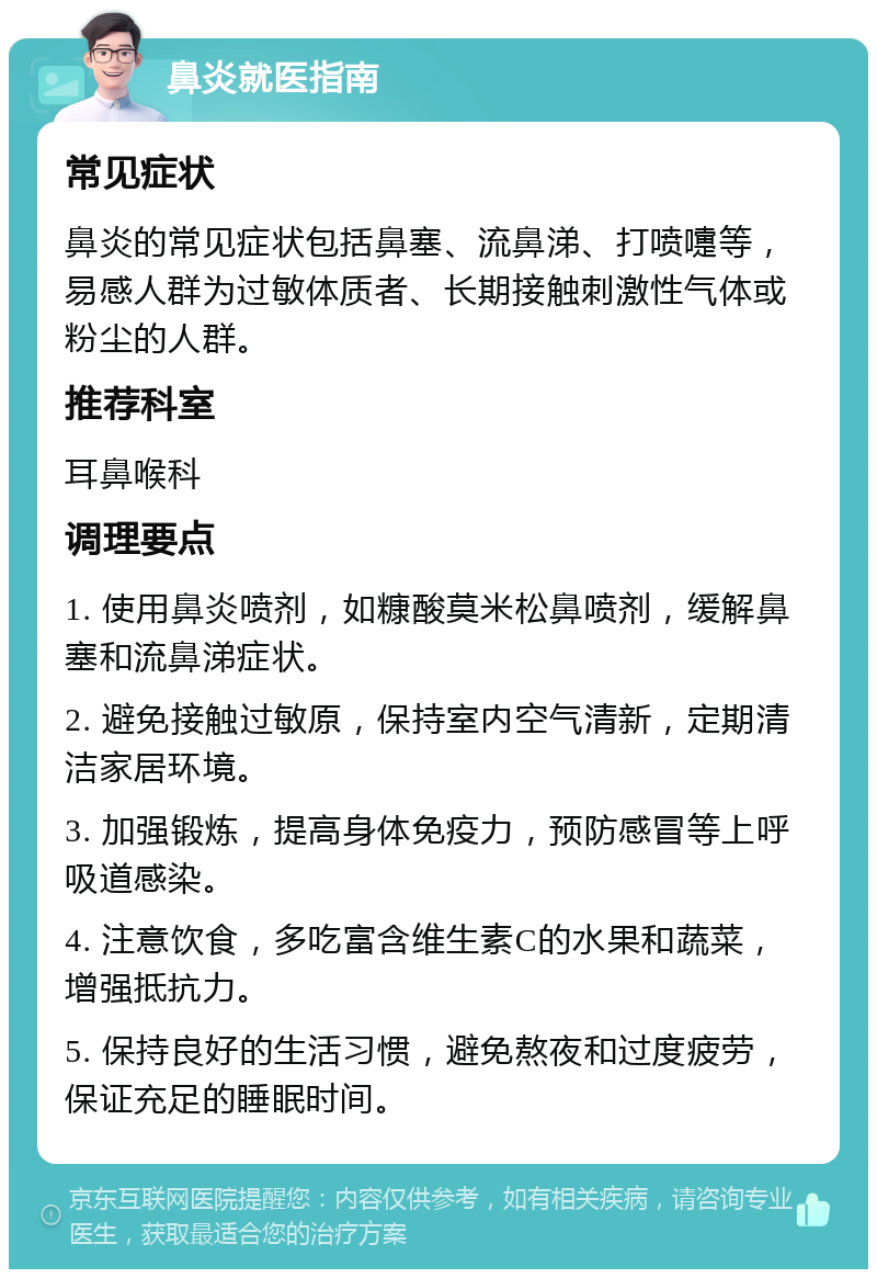 鼻炎就医指南 常见症状 鼻炎的常见症状包括鼻塞、流鼻涕、打喷嚏等，易感人群为过敏体质者、长期接触刺激性气体或粉尘的人群。 推荐科室 耳鼻喉科 调理要点 1. 使用鼻炎喷剂，如糠酸莫米松鼻喷剂，缓解鼻塞和流鼻涕症状。 2. 避免接触过敏原，保持室内空气清新，定期清洁家居环境。 3. 加强锻炼，提高身体免疫力，预防感冒等上呼吸道感染。 4. 注意饮食，多吃富含维生素C的水果和蔬菜，增强抵抗力。 5. 保持良好的生活习惯，避免熬夜和过度疲劳，保证充足的睡眠时间。