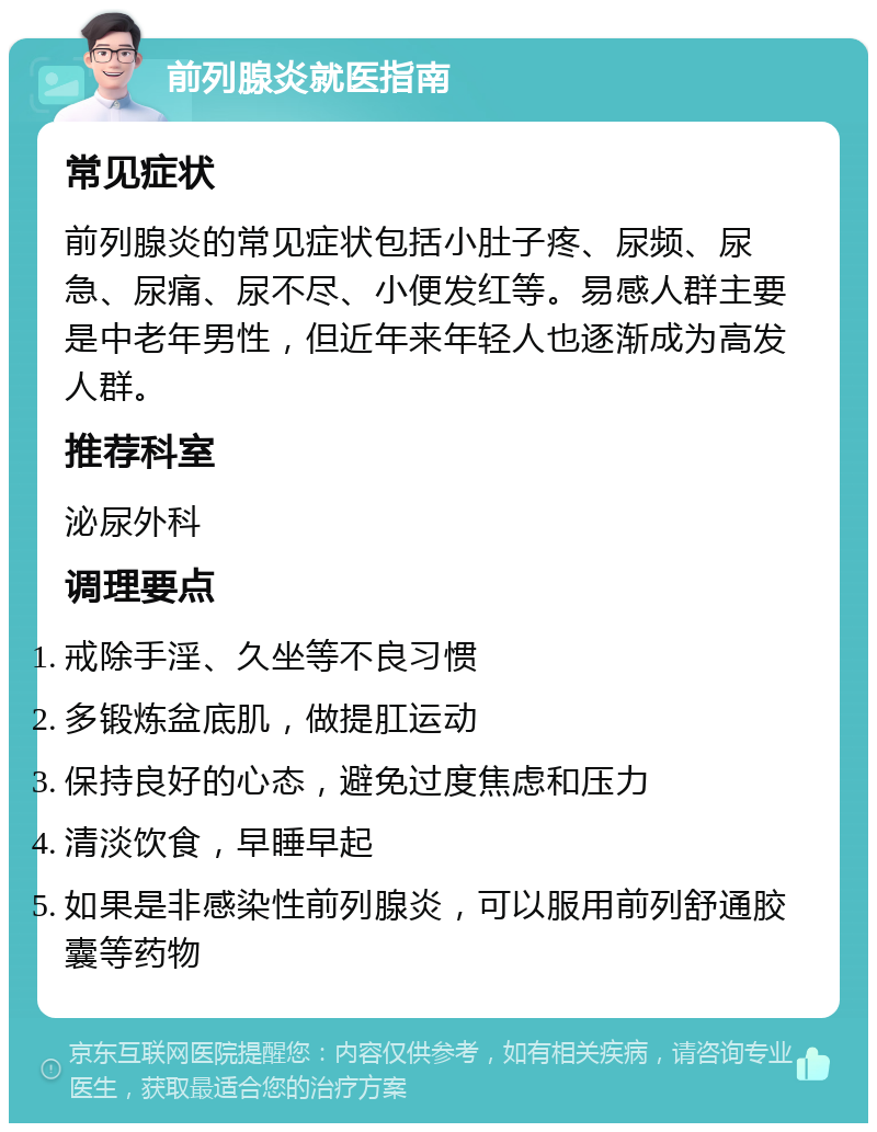 前列腺炎就医指南 常见症状 前列腺炎的常见症状包括小肚子疼、尿频、尿急、尿痛、尿不尽、小便发红等。易感人群主要是中老年男性，但近年来年轻人也逐渐成为高发人群。 推荐科室 泌尿外科 调理要点 戒除手淫、久坐等不良习惯 多锻炼盆底肌，做提肛运动 保持良好的心态，避免过度焦虑和压力 清淡饮食，早睡早起 如果是非感染性前列腺炎，可以服用前列舒通胶囊等药物