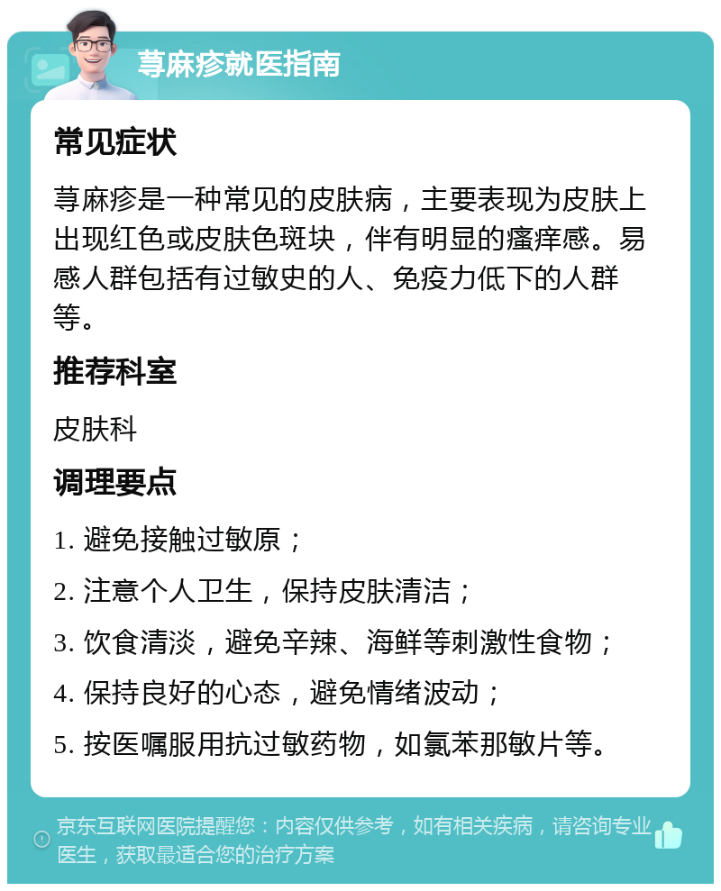 荨麻疹就医指南 常见症状 荨麻疹是一种常见的皮肤病，主要表现为皮肤上出现红色或皮肤色斑块，伴有明显的瘙痒感。易感人群包括有过敏史的人、免疫力低下的人群等。 推荐科室 皮肤科 调理要点 1. 避免接触过敏原； 2. 注意个人卫生，保持皮肤清洁； 3. 饮食清淡，避免辛辣、海鲜等刺激性食物； 4. 保持良好的心态，避免情绪波动； 5. 按医嘱服用抗过敏药物，如氯苯那敏片等。