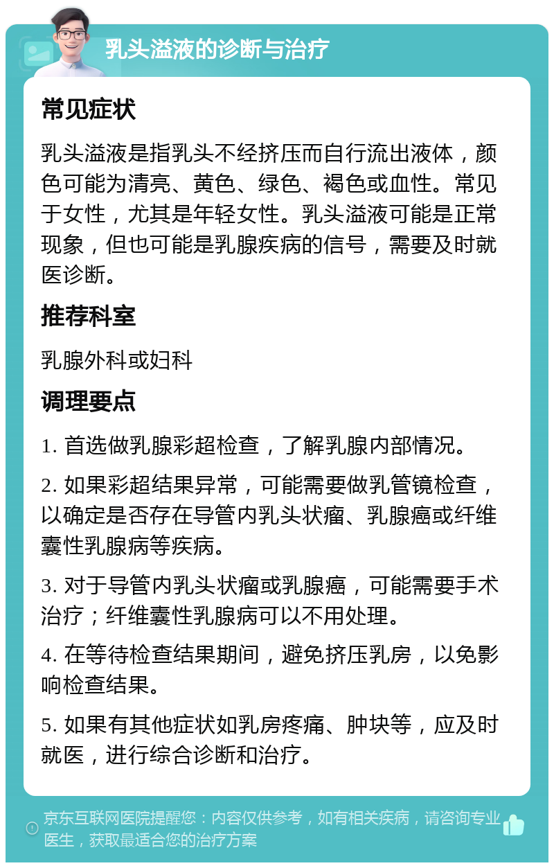 乳头溢液的诊断与治疗 常见症状 乳头溢液是指乳头不经挤压而自行流出液体，颜色可能为清亮、黄色、绿色、褐色或血性。常见于女性，尤其是年轻女性。乳头溢液可能是正常现象，但也可能是乳腺疾病的信号，需要及时就医诊断。 推荐科室 乳腺外科或妇科 调理要点 1. 首选做乳腺彩超检查，了解乳腺内部情况。 2. 如果彩超结果异常，可能需要做乳管镜检查，以确定是否存在导管内乳头状瘤、乳腺癌或纤维囊性乳腺病等疾病。 3. 对于导管内乳头状瘤或乳腺癌，可能需要手术治疗；纤维囊性乳腺病可以不用处理。 4. 在等待检查结果期间，避免挤压乳房，以免影响检查结果。 5. 如果有其他症状如乳房疼痛、肿块等，应及时就医，进行综合诊断和治疗。