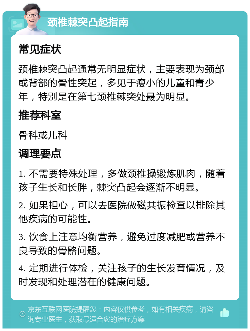 颈椎棘突凸起指南 常见症状 颈椎棘突凸起通常无明显症状，主要表现为颈部或背部的骨性突起，多见于瘦小的儿童和青少年，特别是在第七颈椎棘突处最为明显。 推荐科室 骨科或儿科 调理要点 1. 不需要特殊处理，多做颈椎操锻炼肌肉，随着孩子生长和长胖，棘突凸起会逐渐不明显。 2. 如果担心，可以去医院做磁共振检查以排除其他疾病的可能性。 3. 饮食上注意均衡营养，避免过度减肥或营养不良导致的骨骼问题。 4. 定期进行体检，关注孩子的生长发育情况，及时发现和处理潜在的健康问题。