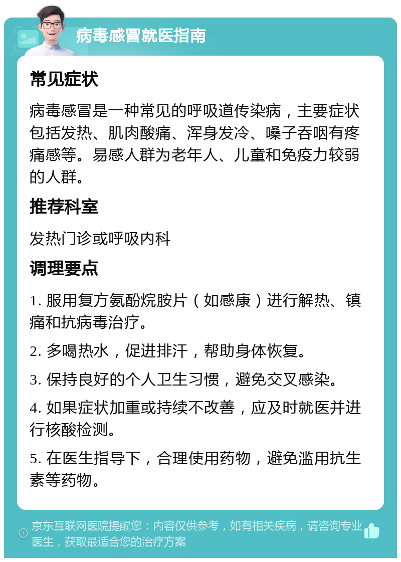 病毒感冒就医指南 常见症状 病毒感冒是一种常见的呼吸道传染病，主要症状包括发热、肌肉酸痛、浑身发冷、嗓子吞咽有疼痛感等。易感人群为老年人、儿童和免疫力较弱的人群。 推荐科室 发热门诊或呼吸内科 调理要点 1. 服用复方氨酚烷胺片（如感康）进行解热、镇痛和抗病毒治疗。 2. 多喝热水，促进排汗，帮助身体恢复。 3. 保持良好的个人卫生习惯，避免交叉感染。 4. 如果症状加重或持续不改善，应及时就医并进行核酸检测。 5. 在医生指导下，合理使用药物，避免滥用抗生素等药物。