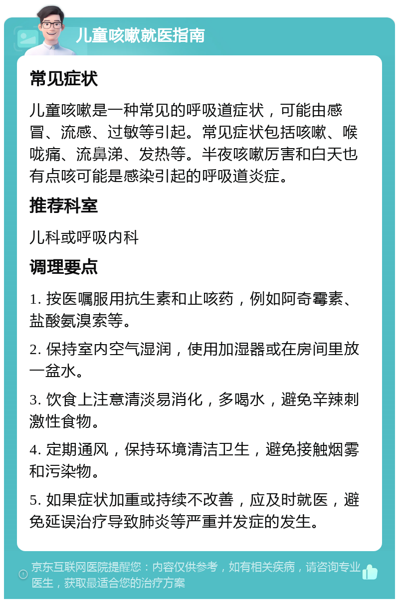 儿童咳嗽就医指南 常见症状 儿童咳嗽是一种常见的呼吸道症状，可能由感冒、流感、过敏等引起。常见症状包括咳嗽、喉咙痛、流鼻涕、发热等。半夜咳嗽厉害和白天也有点咳可能是感染引起的呼吸道炎症。 推荐科室 儿科或呼吸内科 调理要点 1. 按医嘱服用抗生素和止咳药，例如阿奇霉素、盐酸氨溴索等。 2. 保持室内空气湿润，使用加湿器或在房间里放一盆水。 3. 饮食上注意清淡易消化，多喝水，避免辛辣刺激性食物。 4. 定期通风，保持环境清洁卫生，避免接触烟雾和污染物。 5. 如果症状加重或持续不改善，应及时就医，避免延误治疗导致肺炎等严重并发症的发生。