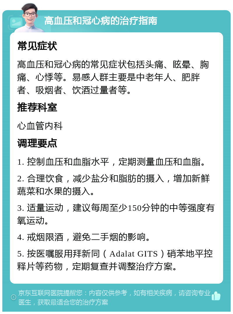 高血压和冠心病的治疗指南 常见症状 高血压和冠心病的常见症状包括头痛、眩晕、胸痛、心悸等。易感人群主要是中老年人、肥胖者、吸烟者、饮酒过量者等。 推荐科室 心血管内科 调理要点 1. 控制血压和血脂水平，定期测量血压和血脂。 2. 合理饮食，减少盐分和脂肪的摄入，增加新鲜蔬菜和水果的摄入。 3. 适量运动，建议每周至少150分钟的中等强度有氧运动。 4. 戒烟限酒，避免二手烟的影响。 5. 按医嘱服用拜新同（Adalat GITS）硝苯地平控释片等药物，定期复查并调整治疗方案。