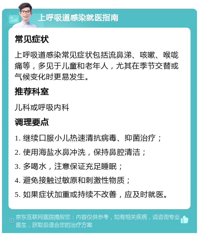 上呼吸道感染就医指南 常见症状 上呼吸道感染常见症状包括流鼻涕、咳嗽、喉咙痛等，多见于儿童和老年人，尤其在季节交替或气候变化时更易发生。 推荐科室 儿科或呼吸内科 调理要点 1. 继续口服小儿热速清抗病毒、抑菌治疗； 2. 使用海盐水鼻冲洗，保持鼻腔清洁； 3. 多喝水，注意保证充足睡眠； 4. 避免接触过敏原和刺激性物质； 5. 如果症状加重或持续不改善，应及时就医。