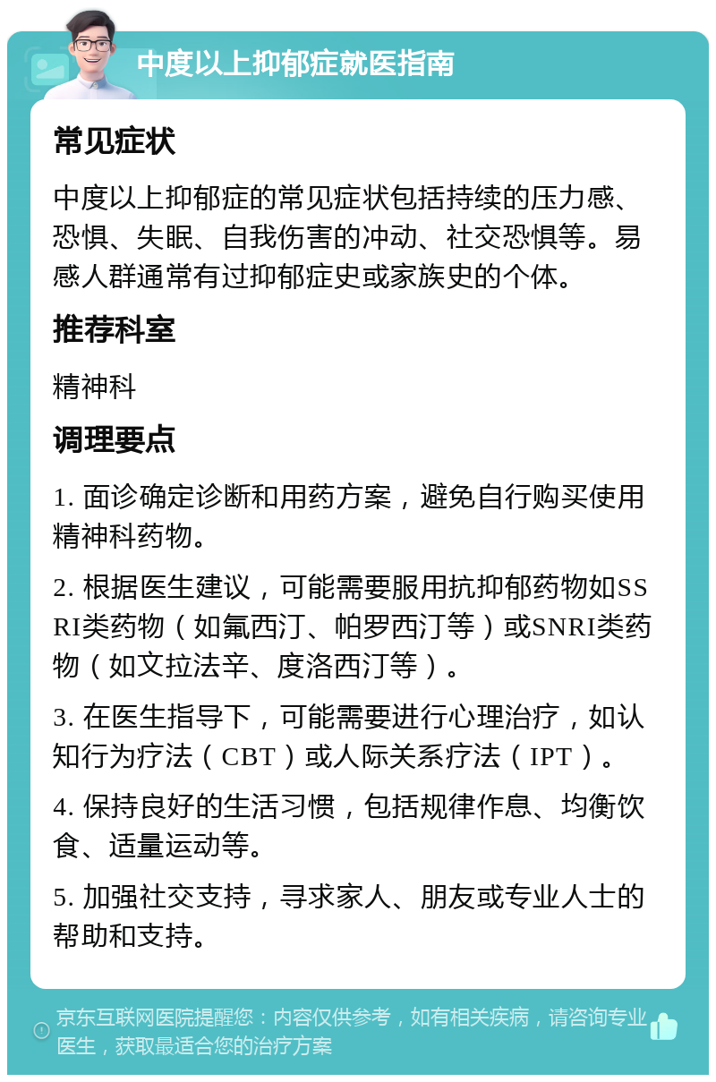 中度以上抑郁症就医指南 常见症状 中度以上抑郁症的常见症状包括持续的压力感、恐惧、失眠、自我伤害的冲动、社交恐惧等。易感人群通常有过抑郁症史或家族史的个体。 推荐科室 精神科 调理要点 1. 面诊确定诊断和用药方案，避免自行购买使用精神科药物。 2. 根据医生建议，可能需要服用抗抑郁药物如SSRI类药物（如氟西汀、帕罗西汀等）或SNRI类药物（如文拉法辛、度洛西汀等）。 3. 在医生指导下，可能需要进行心理治疗，如认知行为疗法（CBT）或人际关系疗法（IPT）。 4. 保持良好的生活习惯，包括规律作息、均衡饮食、适量运动等。 5. 加强社交支持，寻求家人、朋友或专业人士的帮助和支持。