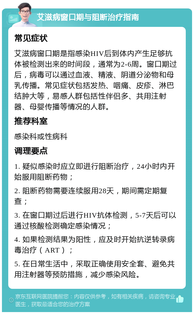 艾滋病窗口期与阻断治疗指南 常见症状 艾滋病窗口期是指感染HIV后到体内产生足够抗体被检测出来的时间段，通常为2-6周。窗口期过后，病毒可以通过血液、精液、阴道分泌物和母乳传播。常见症状包括发热、咽痛、皮疹、淋巴结肿大等，易感人群包括性伴侣多、共用注射器、母婴传播等情况的人群。 推荐科室 感染科或性病科 调理要点 1. 疑似感染时应立即进行阻断治疗，24小时内开始服用阻断药物； 2. 阻断药物需要连续服用28天，期间需定期复查； 3. 在窗口期过后进行HIV抗体检测，5-7天后可以通过核酸检测确定感染情况； 4. 如果检测结果为阳性，应及时开始抗逆转录病毒治疗（ART）； 5. 在日常生活中，采取正确使用安全套、避免共用注射器等预防措施，减少感染风险。