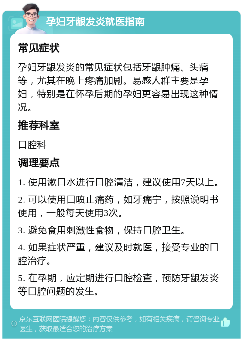 孕妇牙龈发炎就医指南 常见症状 孕妇牙龈发炎的常见症状包括牙龈肿痛、头痛等，尤其在晚上疼痛加剧。易感人群主要是孕妇，特别是在怀孕后期的孕妇更容易出现这种情况。 推荐科室 口腔科 调理要点 1. 使用漱口水进行口腔清洁，建议使用7天以上。 2. 可以使用口喷止痛药，如牙痛宁，按照说明书使用，一般每天使用3次。 3. 避免食用刺激性食物，保持口腔卫生。 4. 如果症状严重，建议及时就医，接受专业的口腔治疗。 5. 在孕期，应定期进行口腔检查，预防牙龈发炎等口腔问题的发生。