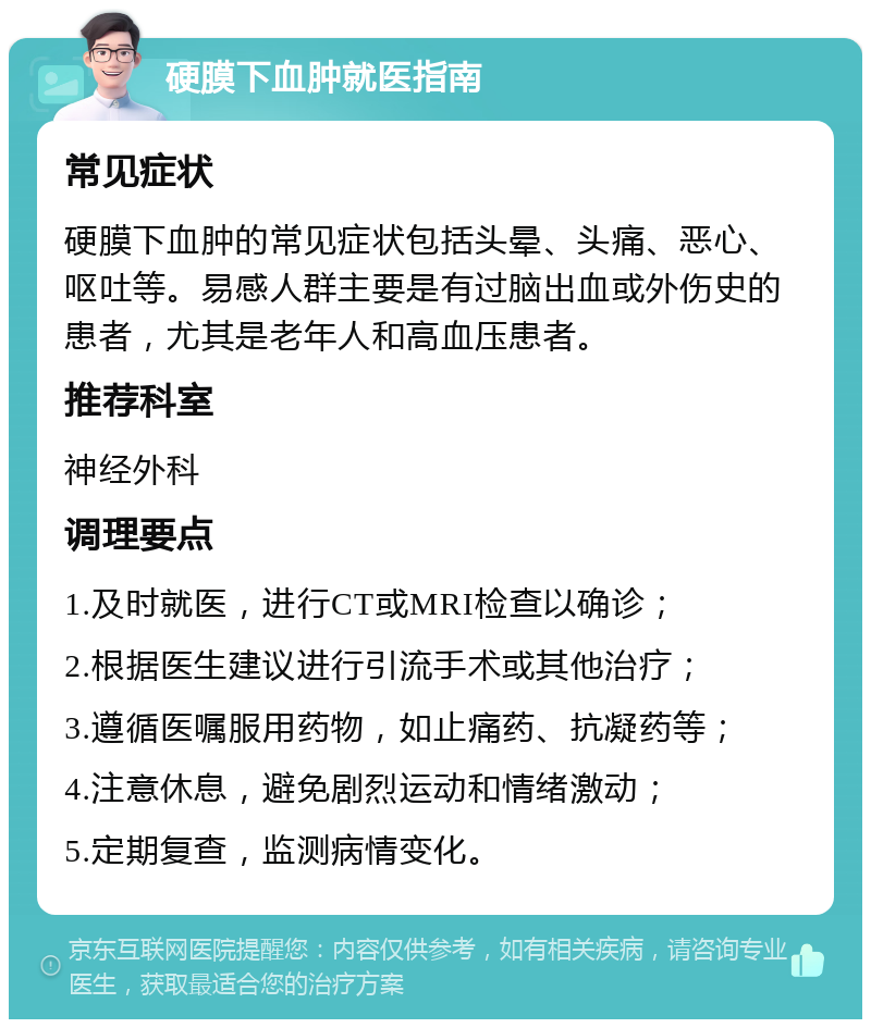 硬膜下血肿就医指南 常见症状 硬膜下血肿的常见症状包括头晕、头痛、恶心、呕吐等。易感人群主要是有过脑出血或外伤史的患者，尤其是老年人和高血压患者。 推荐科室 神经外科 调理要点 1.及时就医，进行CT或MRI检查以确诊； 2.根据医生建议进行引流手术或其他治疗； 3.遵循医嘱服用药物，如止痛药、抗凝药等； 4.注意休息，避免剧烈运动和情绪激动； 5.定期复查，监测病情变化。