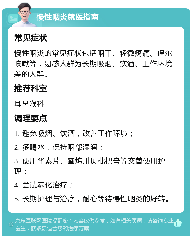 慢性咽炎就医指南 常见症状 慢性咽炎的常见症状包括咽干、轻微疼痛、偶尔咳嗽等，易感人群为长期吸烟、饮酒、工作环境差的人群。 推荐科室 耳鼻喉科 调理要点 1. 避免吸烟、饮酒，改善工作环境； 2. 多喝水，保持咽部湿润； 3. 使用华素片、蜜炼川贝枇杷膏等交替使用护理； 4. 尝试雾化治疗； 5. 长期护理与治疗，耐心等待慢性咽炎的好转。