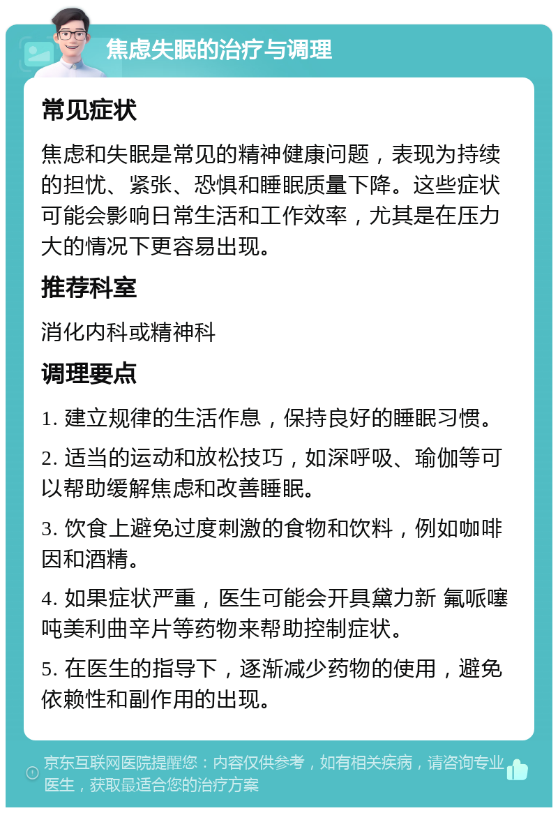 焦虑失眠的治疗与调理 常见症状 焦虑和失眠是常见的精神健康问题，表现为持续的担忧、紧张、恐惧和睡眠质量下降。这些症状可能会影响日常生活和工作效率，尤其是在压力大的情况下更容易出现。 推荐科室 消化内科或精神科 调理要点 1. 建立规律的生活作息，保持良好的睡眠习惯。 2. 适当的运动和放松技巧，如深呼吸、瑜伽等可以帮助缓解焦虑和改善睡眠。 3. 饮食上避免过度刺激的食物和饮料，例如咖啡因和酒精。 4. 如果症状严重，医生可能会开具黛力新 氟哌噻吨美利曲辛片等药物来帮助控制症状。 5. 在医生的指导下，逐渐减少药物的使用，避免依赖性和副作用的出现。