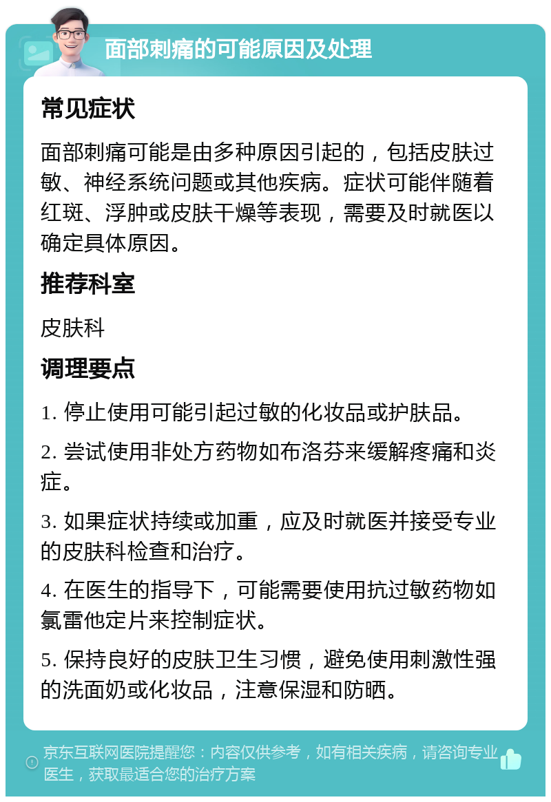 面部刺痛的可能原因及处理 常见症状 面部刺痛可能是由多种原因引起的，包括皮肤过敏、神经系统问题或其他疾病。症状可能伴随着红斑、浮肿或皮肤干燥等表现，需要及时就医以确定具体原因。 推荐科室 皮肤科 调理要点 1. 停止使用可能引起过敏的化妆品或护肤品。 2. 尝试使用非处方药物如布洛芬来缓解疼痛和炎症。 3. 如果症状持续或加重，应及时就医并接受专业的皮肤科检查和治疗。 4. 在医生的指导下，可能需要使用抗过敏药物如氯雷他定片来控制症状。 5. 保持良好的皮肤卫生习惯，避免使用刺激性强的洗面奶或化妆品，注意保湿和防晒。