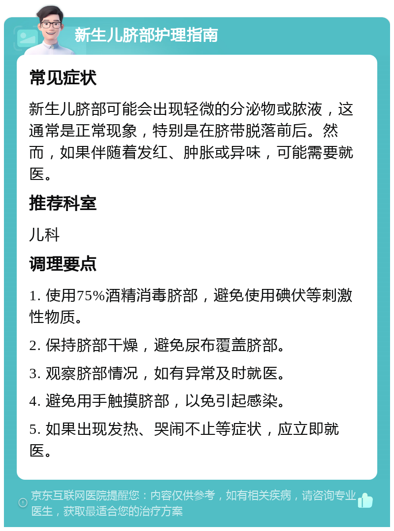 新生儿脐部护理指南 常见症状 新生儿脐部可能会出现轻微的分泌物或脓液，这通常是正常现象，特别是在脐带脱落前后。然而，如果伴随着发红、肿胀或异味，可能需要就医。 推荐科室 儿科 调理要点 1. 使用75%酒精消毒脐部，避免使用碘伏等刺激性物质。 2. 保持脐部干燥，避免尿布覆盖脐部。 3. 观察脐部情况，如有异常及时就医。 4. 避免用手触摸脐部，以免引起感染。 5. 如果出现发热、哭闹不止等症状，应立即就医。