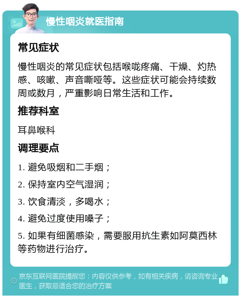 慢性咽炎就医指南 常见症状 慢性咽炎的常见症状包括喉咙疼痛、干燥、灼热感、咳嗽、声音嘶哑等。这些症状可能会持续数周或数月，严重影响日常生活和工作。 推荐科室 耳鼻喉科 调理要点 1. 避免吸烟和二手烟； 2. 保持室内空气湿润； 3. 饮食清淡，多喝水； 4. 避免过度使用嗓子； 5. 如果有细菌感染，需要服用抗生素如阿莫西林等药物进行治疗。