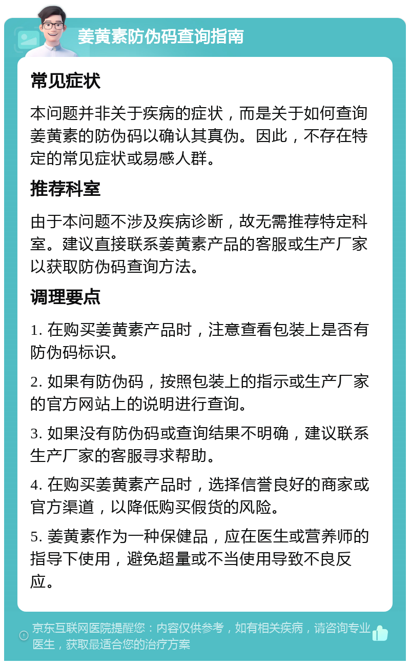 姜黄素防伪码查询指南 常见症状 本问题并非关于疾病的症状，而是关于如何查询姜黄素的防伪码以确认其真伪。因此，不存在特定的常见症状或易感人群。 推荐科室 由于本问题不涉及疾病诊断，故无需推荐特定科室。建议直接联系姜黄素产品的客服或生产厂家以获取防伪码查询方法。 调理要点 1. 在购买姜黄素产品时，注意查看包装上是否有防伪码标识。 2. 如果有防伪码，按照包装上的指示或生产厂家的官方网站上的说明进行查询。 3. 如果没有防伪码或查询结果不明确，建议联系生产厂家的客服寻求帮助。 4. 在购买姜黄素产品时，选择信誉良好的商家或官方渠道，以降低购买假货的风险。 5. 姜黄素作为一种保健品，应在医生或营养师的指导下使用，避免超量或不当使用导致不良反应。